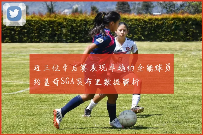 近三位季后赛表现卓越的全能球员约基奇SGA莫布里数据解析