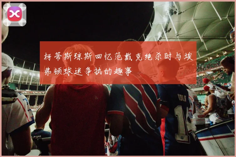 柯蒂斯琼斯回忆范戴克绝杀时与埃弗顿球迷争执的趣事