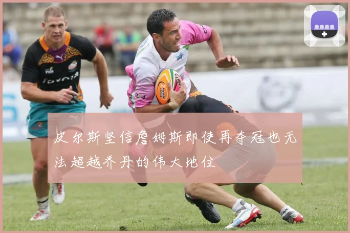 皮尔斯坚信詹姆斯即使再夺冠也无法超越乔丹的伟大地位