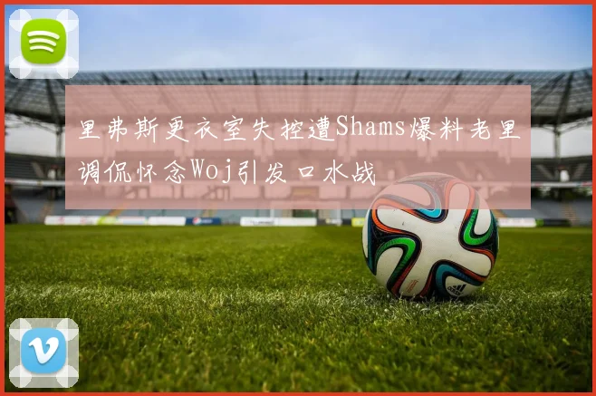 里弗斯更衣室失控遭Shams爆料老里调侃怀念Woj引发口水战