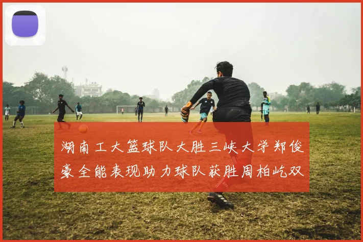 湖南工大篮球队大胜三峡大学郑俊豪全能表现助力球队获胜周柏屹双十数据展现实力