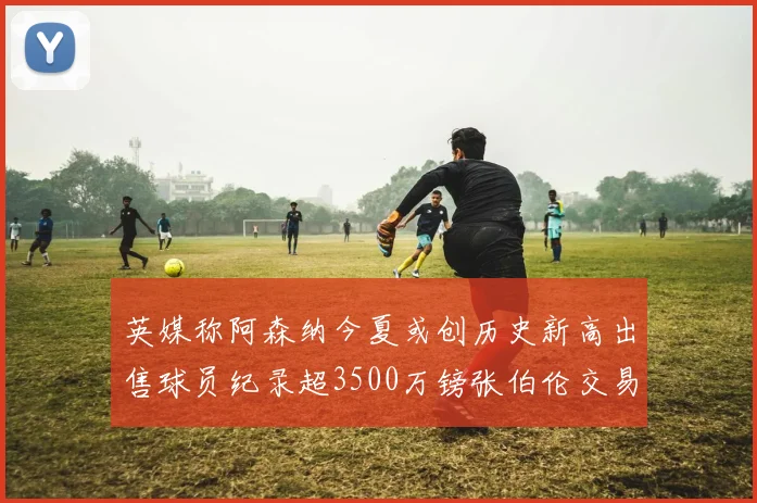英媒称阿森纳今夏或创历史新高出售球员纪录超3500万镑张伯伦交易