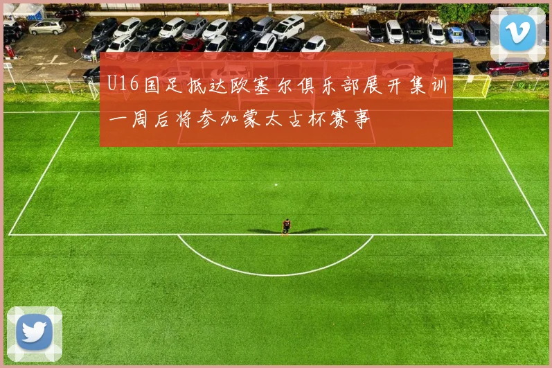 U16国足抵达欧塞尔俱乐部展开集训一周后将参加蒙太古杯赛事