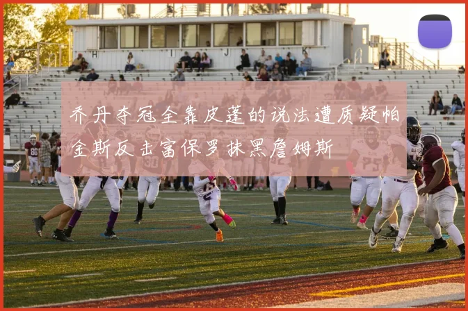 乔丹夺冠全靠皮蓬的说法遭质疑帕金斯反击富保罗抹黑詹姆斯