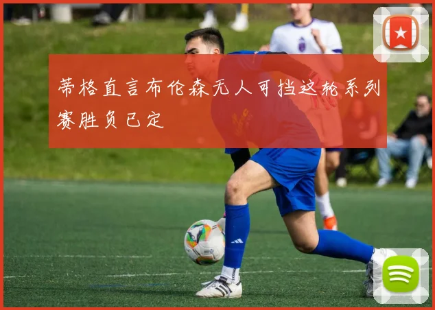 蒂格直言布伦森无人可挡这轮系列赛胜负已定