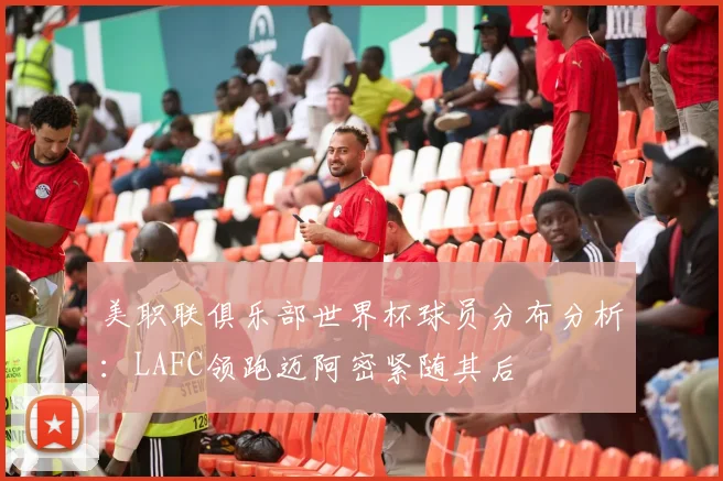 美职联俱乐部世界杯球员分布分析：LAFC领跑迈阿密紧随其后