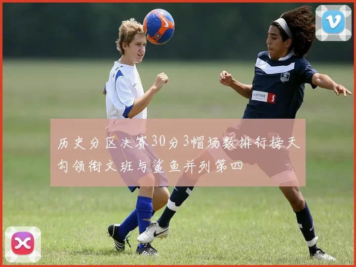 历史分区决赛30分3帽场数排行榜天勾领衔文班与鲨鱼并列第四