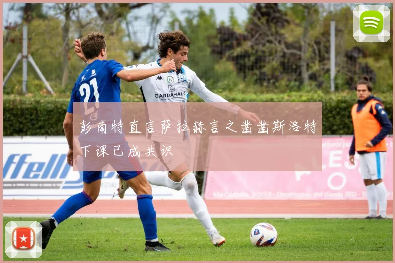 彭南特直言萨拉赫言之凿凿斯洛特下课已成共识