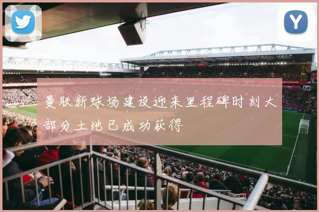 曼联新球场建设迎来里程碑时刻大部分土地已成功获得