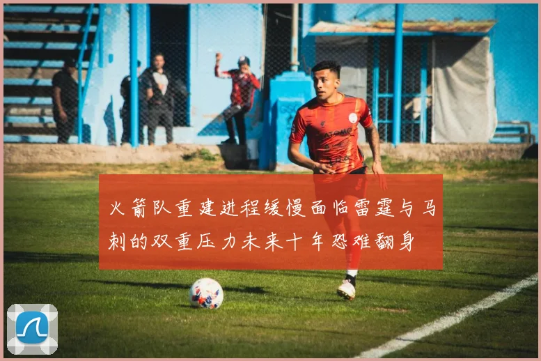 火箭队重建进程缓慢面临雷霆与马刺的双重压力未来十年恐难翻身