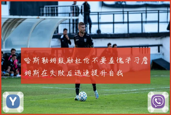 哈斯勒姆鼓励杜伦不要羞愧学习詹姆斯在失败后迅速提升自我