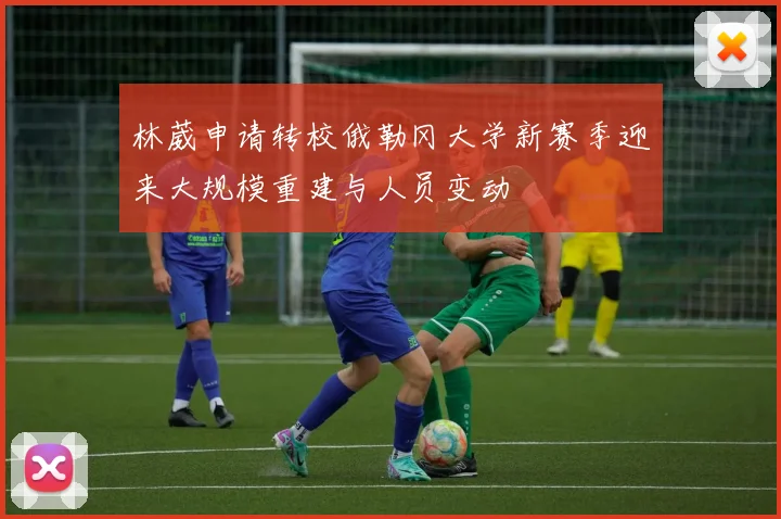 林葳申请转校俄勒冈大学新赛季迎来大规模重建与人员变动