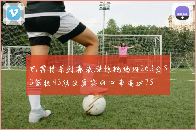 巴雷特系列赛表现惊艳场均263分53篮板43助攻真实命中率高达75