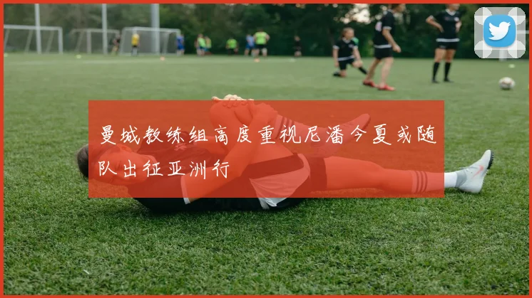 曼城教练组高度重视尼潘今夏或随队出征亚洲行