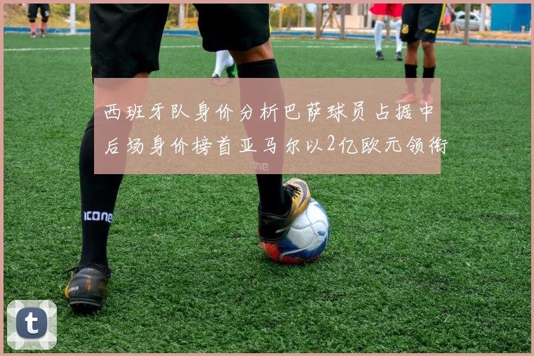 西班牙队身价分析巴萨球员占据中后场身价榜首亚马尔以2亿欧元领衔