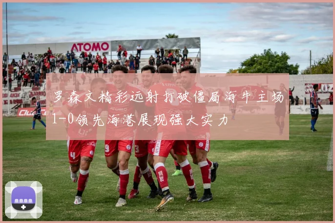 罗森文精彩远射打破僵局海牛主场1-0领先海港展现强大实力