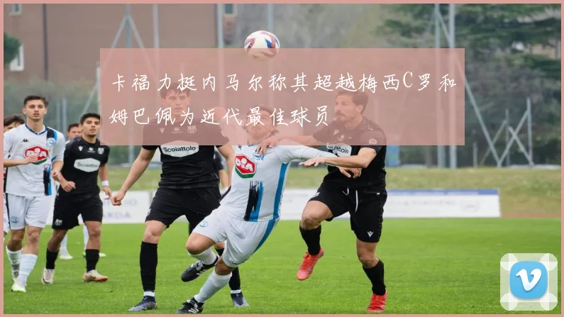 卡福力挺内马尔称其超越梅西C罗和姆巴佩为近代最佳球员