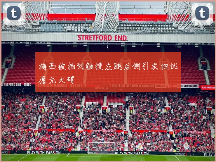 梅西被拍到触摸左腿后侧引发担忧愿无大碍